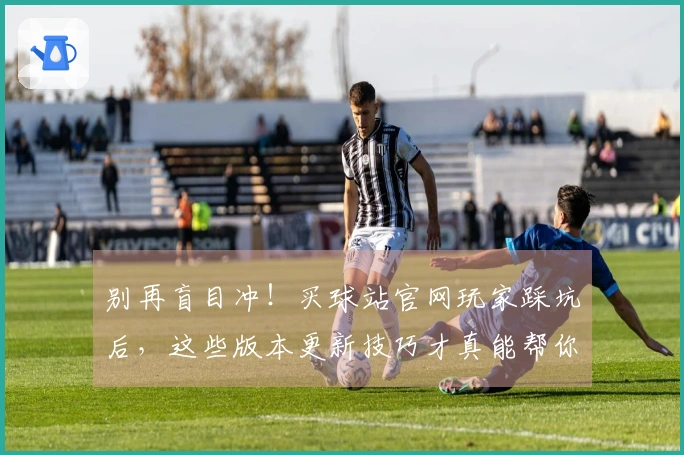别再盲目冲！买球站官网玩家踩坑后，这些版本更新技巧才真能帮你赢