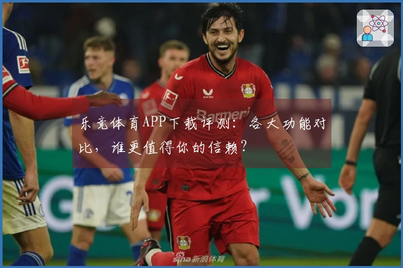 乐竞体育APP下载评测：各大功能对比，谁更值得你的信赖？
