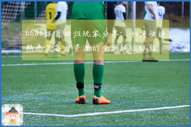 6686体育回归玩家分享：如何快速熟悉装备与资源的全新玩法体验