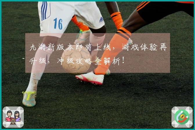 九游新版本即将上线，游戏体验再升级，冲级攻略全解析！