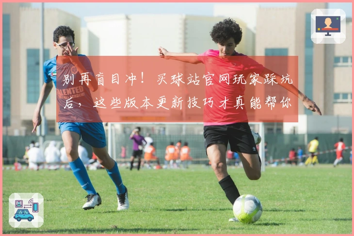 别再盲目冲！买球站官网玩家踩坑后，这些版本更新技巧才真能帮你赢