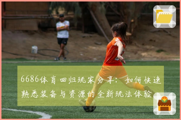 6686体育回归玩家分享：如何快速熟悉装备与资源的全新玩法体验