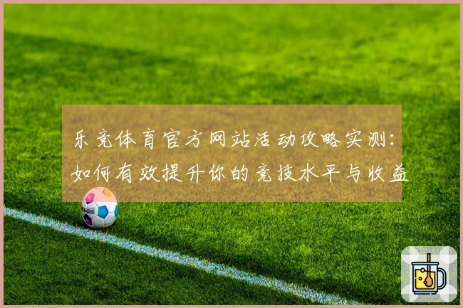 乐竞体育官方网站活动攻略实测：如何有效提升你的竞技水平与收益