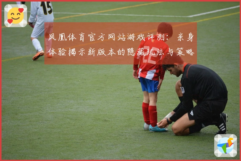 凤凰体育官方网站游戏评测：亲身体验揭示新版本的隐藏玩法与策略优势