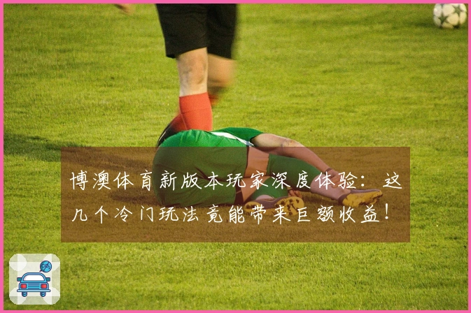 博澳体育新版本玩家深度体验:这几个冷门玩法竟能带来巨额收益!