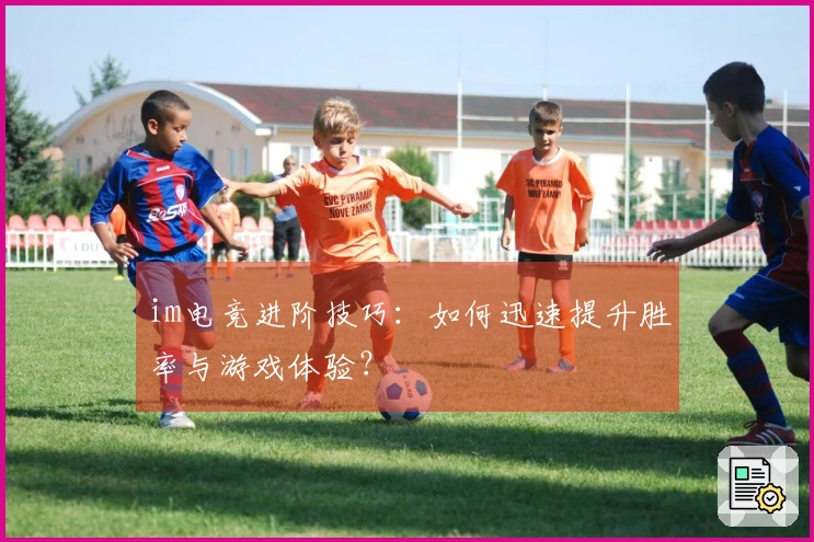 im电竞进阶技巧：如何迅速提升胜率与游戏体验？